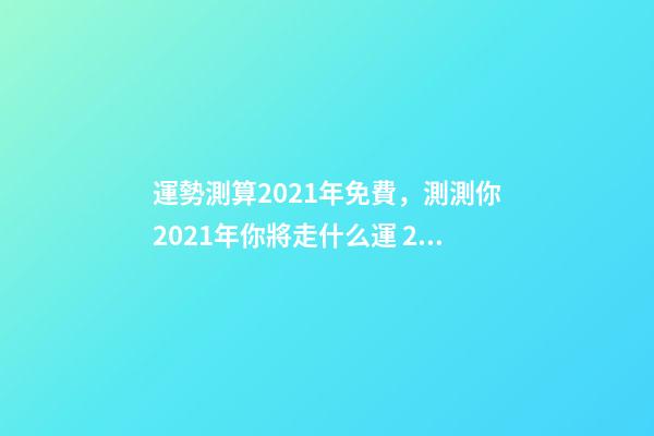 運勢測算2021年免費，測測你2021年你將走什么運 2021下半年運勢測算，十二生肖運程2021年運勢每月運程-第1張-觀點-玄機派